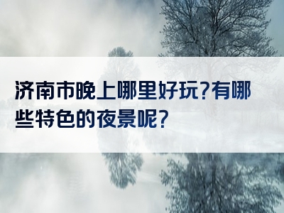 济南市晚上哪里好玩？有哪些特色的夜景呢？