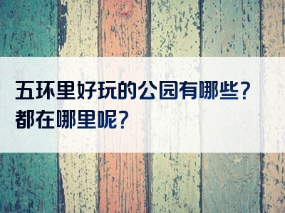 五环里好玩的公园有哪些？都在哪里呢？