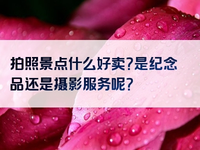 拍照景点什么好卖？是纪念品还是摄影服务呢？