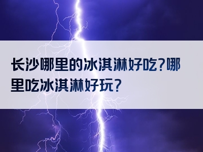 长沙哪里的冰淇淋好吃？哪里吃冰淇淋好玩？