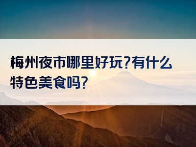 梅州夜市哪里好玩？有什么特色美食吗？