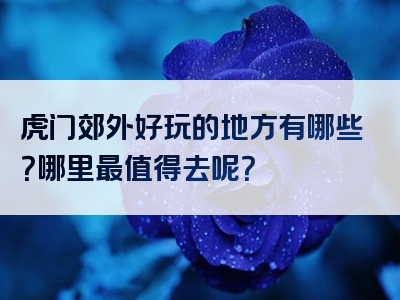 虎门郊外好玩的地方有哪些？哪里最值得去呢？