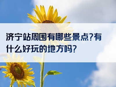 济宁站周围有哪些景点？有什么好玩的地方吗？