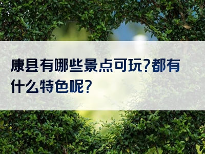 康县有哪些景点可玩？都有什么特色呢？