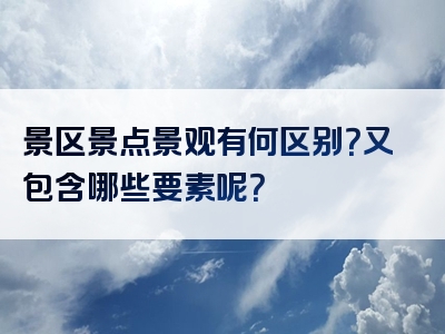 景区景点景观有何区别？又包含哪些要素呢？