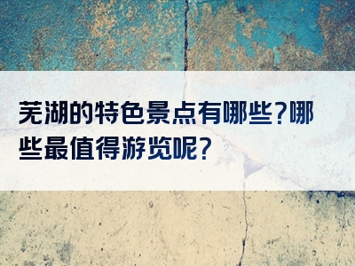 芜湖的特色景点有哪些？哪些最值得游览呢？