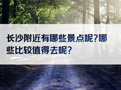 长沙附近有哪些景点呢？哪些比较值得去呢？