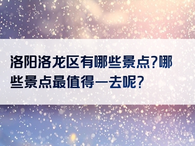 洛阳洛龙区有哪些景点？哪些景点最值得一去呢？