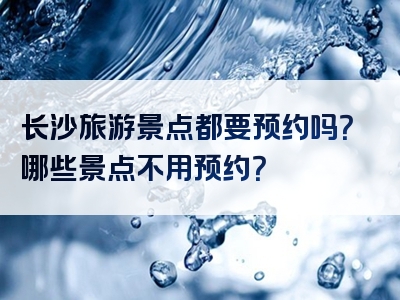 长沙旅游景点都要预约吗？哪些景点不用预约？