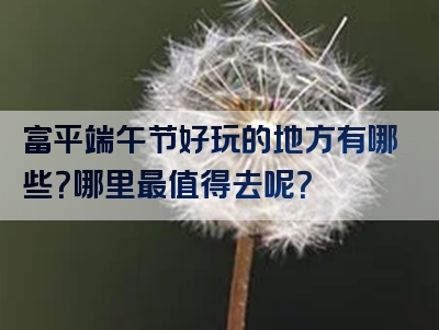 富平端午节好玩的地方有哪些？哪里最值得去呢？