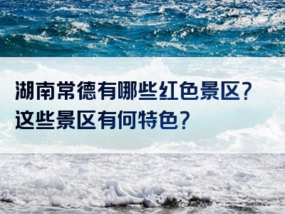 湖南常德有哪些红色景区？这些景区有何特色？