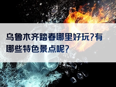 乌鲁木齐踏春哪里好玩？有哪些特色景点呢？