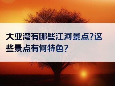 大亚湾有哪些江河景点？这些景点有何特色？