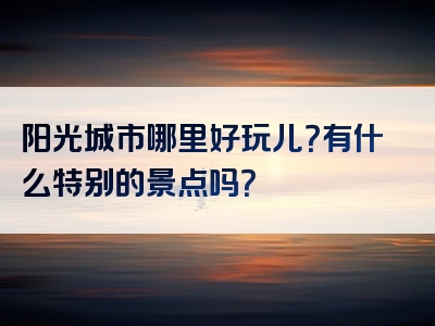 阳光城市哪里好玩儿？有什么特别的景点吗？