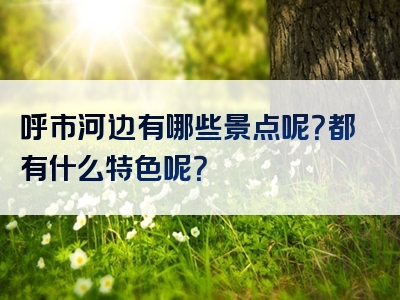 呼市河边有哪些景点呢？都有什么特色呢？