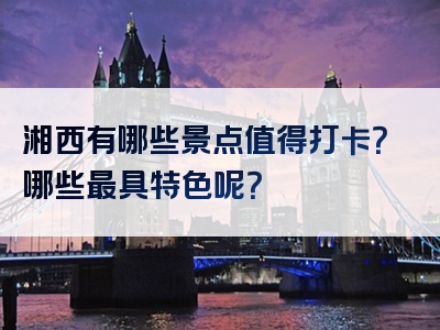 湘西有哪些景点值得打卡？哪些最具特色呢？