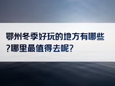 鄂州冬季好玩的地方有哪些？哪里最值得去呢？