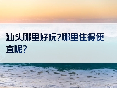 汕头哪里好玩？哪里住得便宜呢？