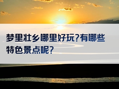 梦里壮乡哪里好玩？有哪些特色景点呢？