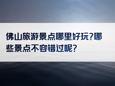 佛山旅游景点哪里好玩？哪些景点不容错过呢？