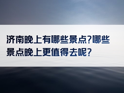 济南晚上有哪些景点？哪些景点晚上更值得去呢？