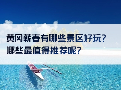 黄冈蕲春有哪些景区好玩？哪些最值得推荐呢？