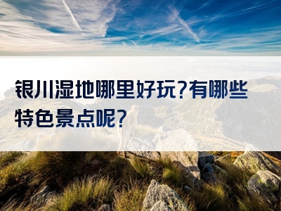 银川湿地哪里好玩？有哪些特色景点呢？