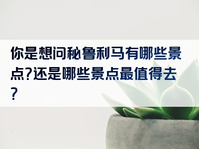 你是想问秘鲁利马有哪些景点？还是哪些景点最值得去？
