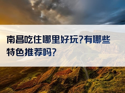 南昌吃住哪里好玩？有哪些特色推荐吗？
