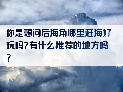 你是想问后海角哪里赶海好玩吗？有什么推荐的地方吗？