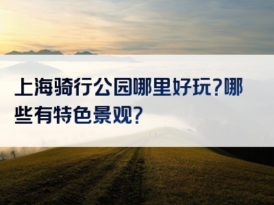 上海骑行公园哪里好玩？哪些有特色景观？