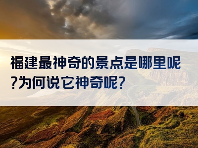 福建最神奇的景点是哪里呢？为何说它神奇呢？