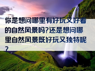 你是想问哪里有好玩又好看的自然风景吗？还是想问哪里自然风景既好玩又独特呢？