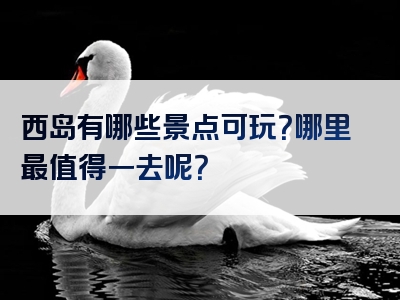 西岛有哪些景点可玩？哪里最值得一去呢？