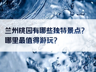 兰州桃园有哪些独特景点？哪里最值得游玩？