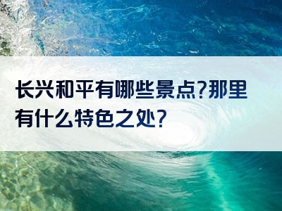 长兴和平有哪些景点？那里有什么特色之处？