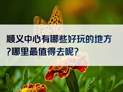 顺义中心有哪些好玩的地方？哪里最值得去呢？