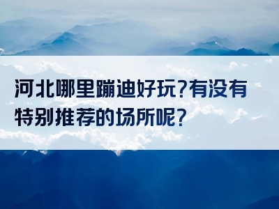 河北哪里蹦迪好玩？有没有特别推荐的场所呢？