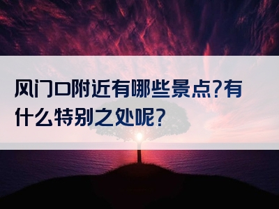 风门口附近有哪些景点？有什么特别之处呢？