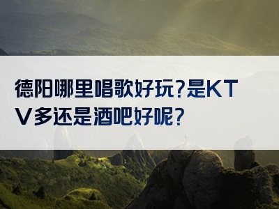德阳哪里唱歌好玩？是KTV多还是酒吧好呢？