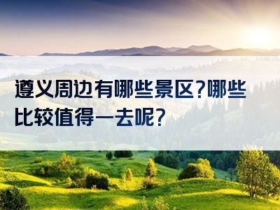 遵义周边有哪些景区？哪些比较值得一去呢？