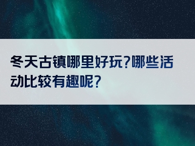 冬天古镇哪里好玩？哪些活动比较有趣呢？