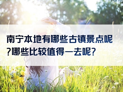 南宁本地有哪些古镇景点呢？哪些比较值得一去呢？