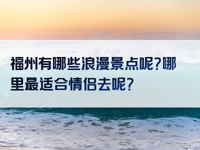 福州有哪些浪漫景点呢？哪里最适合情侣去呢？