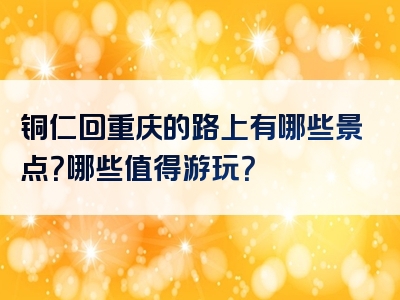 铜仁回重庆的路上有哪些景点？哪些值得游玩？