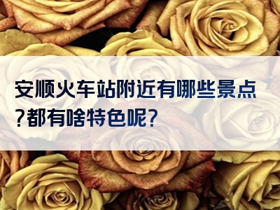 安顺火车站附近有哪些景点？都有啥特色呢？