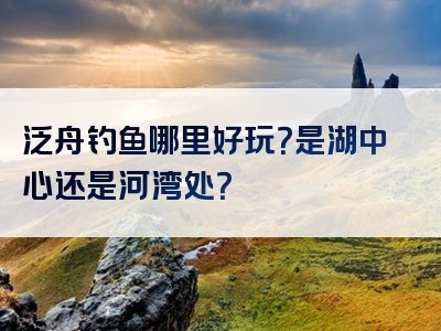 泛舟钓鱼哪里好玩？是湖中心还是河湾处？