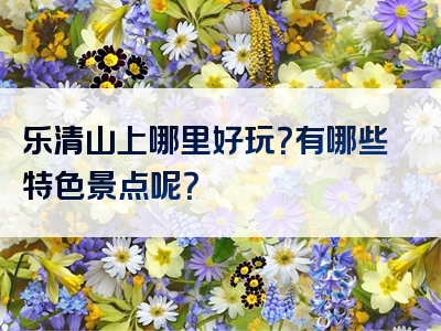 乐清山上哪里好玩？有哪些特色景点呢？