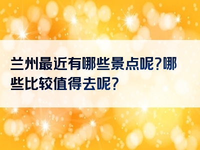 兰州最近有哪些景点呢？哪些比较值得去呢？
