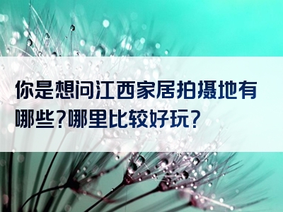 你是想问江西家居拍摄地有哪些？哪里比较好玩？